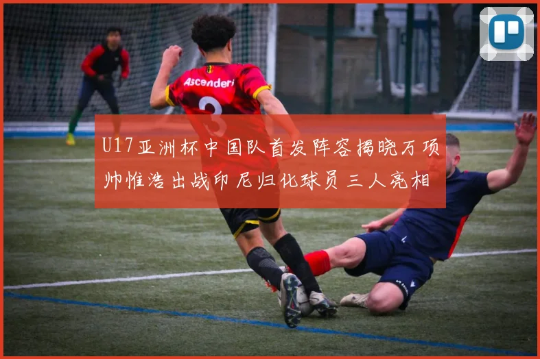 U17亚洲杯中国队首发阵容揭晓万项帅惟浩出战印尼归化球员三人亮相