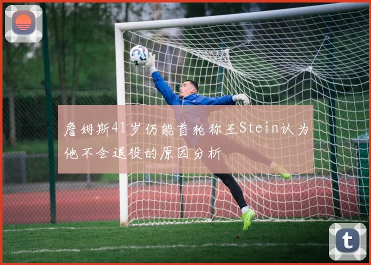 詹姆斯41岁仍能首轮称王Stein认为他不会退役的原因分析