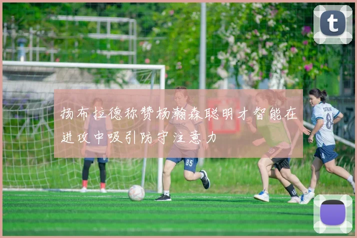 扬布拉德称赞杨瀚森聪明才智能在进攻中吸引防守注意力