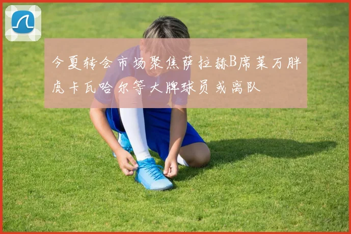 今夏转会市场聚焦萨拉赫B席莱万胖虎卡瓦哈尔等大牌球员或离队