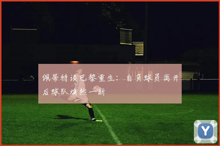 佩蒂特谈巴黎重生：自负球员离开后球队焕然一新
