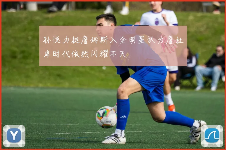 孙悦力挺詹姆斯入全明星认为詹杜库时代依然闪耀不灭
