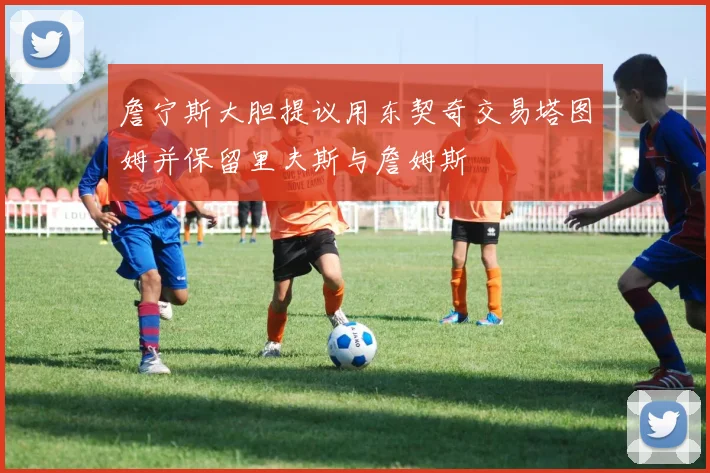 詹宁斯大胆提议用东契奇交易塔图姆并保留里夫斯与詹姆斯