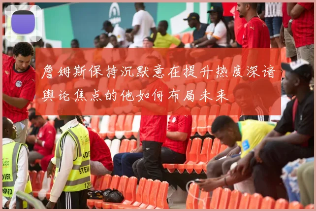 詹姆斯保持沉默意在提升热度深谙舆论焦点的他如何布局未来