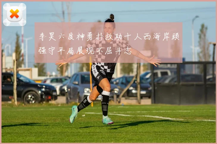 李昊六度神勇扑救助十人西海岸顽强守平局展现不屈斗志