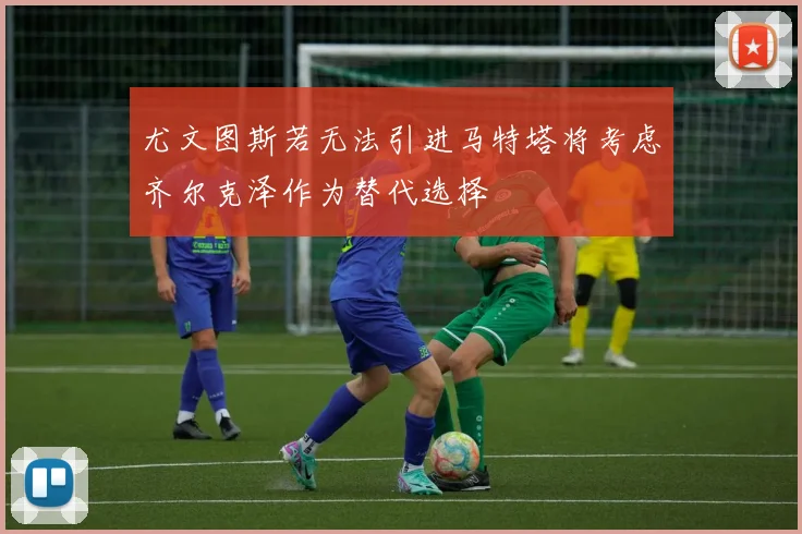 尤文图斯若无法引进马特塔将考虑齐尔克泽作为替代选择