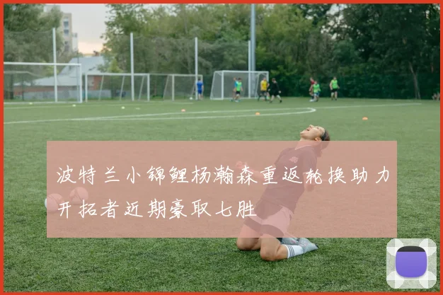波特兰小锦鲤杨瀚森重返轮换助力开拓者近期豪取七胜