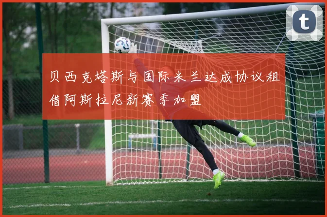 贝西克塔斯与国际米兰达成协议租借阿斯拉尼新赛季加盟