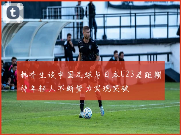 韩乔生谈中国足球与日本U23差距期待年轻人不断努力实现突破