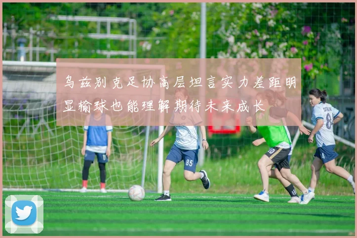 乌兹别克足协高层坦言实力差距明显输球也能理解期待未来成长