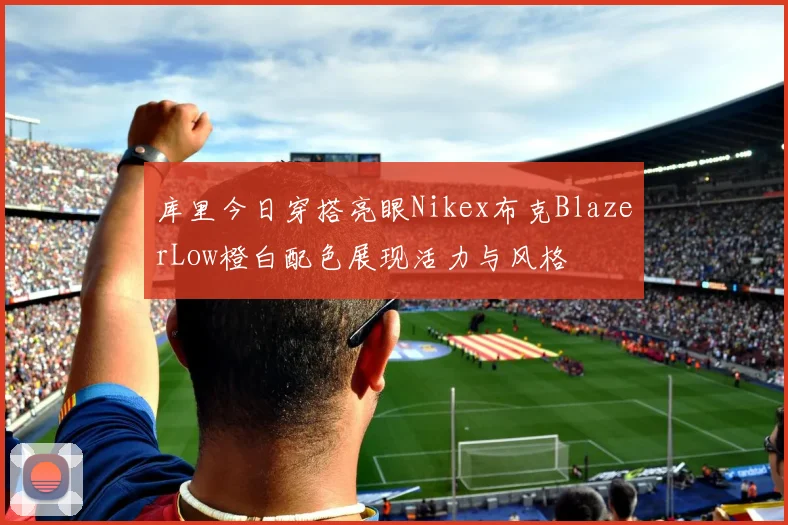 库里今日穿搭亮眼Nikex布克BlazerLow橙白配色展现活力与风格