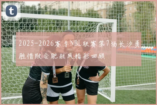 2025-2026赛季NBL联赛第7场长沙勇胜惜败合肥狂风精彩回顾