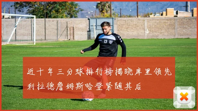 近十年三分球排行榜揭晓库里领先利拉德詹姆斯哈登紧随其后