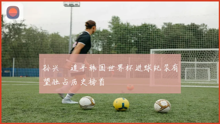 孙兴慜追平韩国世界杯进球纪录有望独占历史榜首