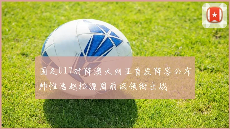 国足U17对阵澳大利亚首发阵容公布帅惟浩赵松源周雨诺领衔出战