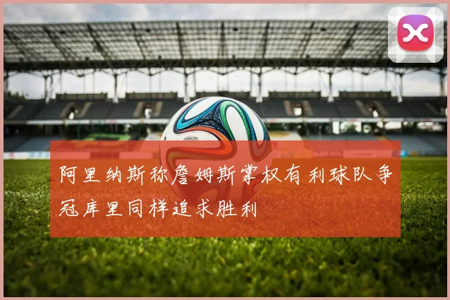 阿里纳斯称詹姆斯掌权有利球队争冠库里同样追求胜利