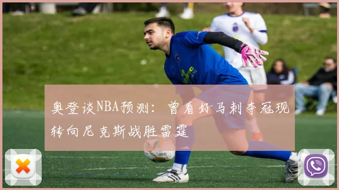奥登谈NBA预测：曾看好马刺夺冠现转向尼克斯战胜雷霆