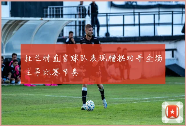 杜兰特直言球队表现糟糕对手全场主导比赛节奏