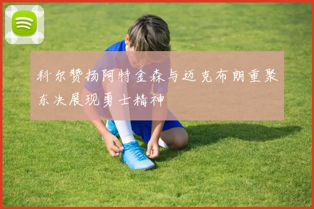 科尔赞扬阿特金森与迈克布朗重聚东决展现勇士精神