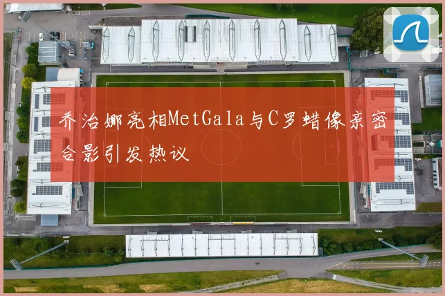 乔治娜亮相MetGala与C罗蜡像亲密合影引发热议