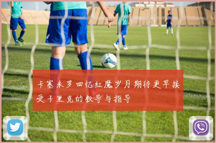 卡塞米罗回忆红魔岁月期待更早接受卡里克的教导与指导