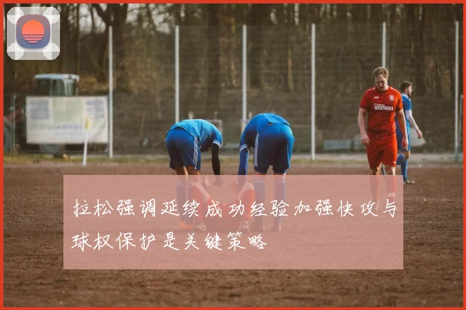 拉松强调延续成功经验加强快攻与球权保护是关键策略